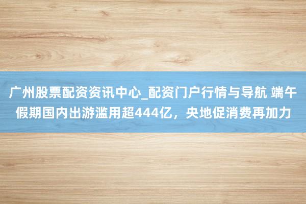 广州股票配资资讯中心_配资门户行情与导航 端午假期国内出游滥用超444亿，央地促消费再加力
