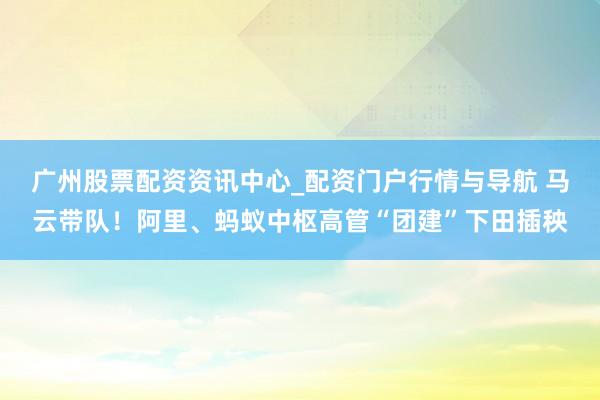 广州股票配资资讯中心_配资门户行情与导航 马云带队!阿里、蚂蚁中枢高管“团建”下田插秧