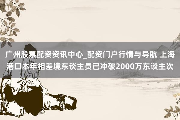 广州股票配资资讯中心_配资门户行情与导航 上海港口本年相差境东谈主员已冲破2000万东谈主次