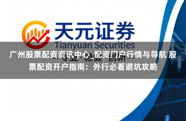 广州股票配资资讯中心_配资门户行情与导航 股票配资开户指南：外行必看避坑攻略