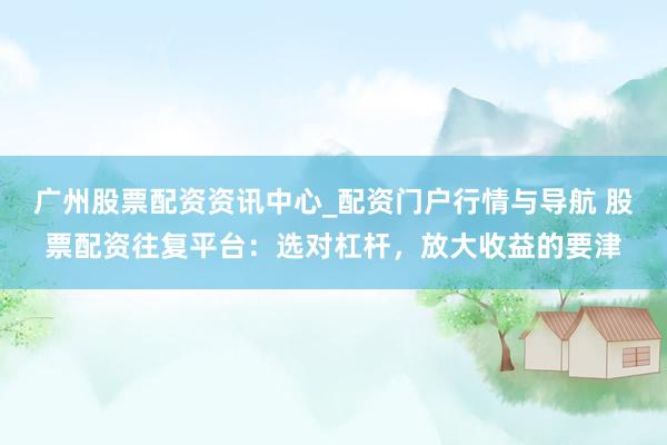 广州股票配资资讯中心_配资门户行情与导航 股票配资往复平台：选对杠杆，放大收益的要津