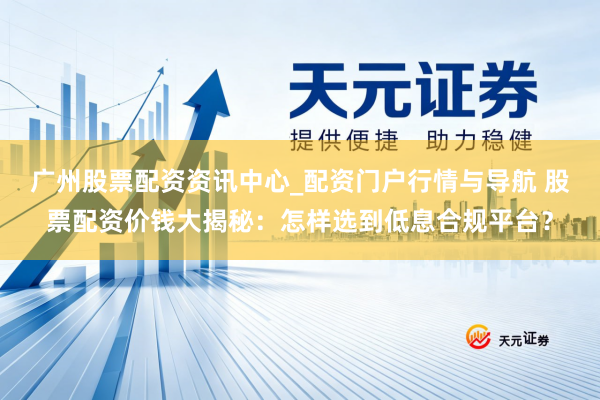 广州股票配资资讯中心_配资门户行情与导航 股票配资价钱大揭秘：怎样选到低息合规平台？