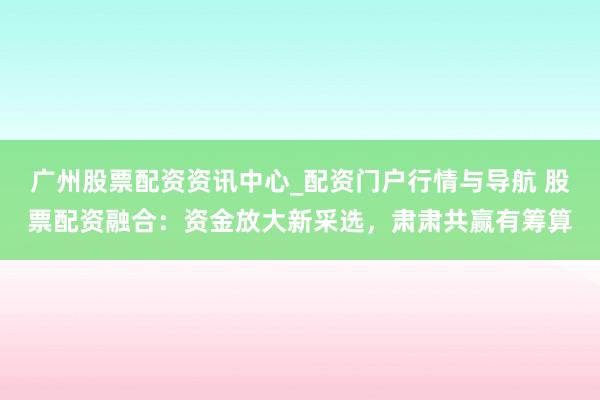 广州股票配资资讯中心_配资门户行情与导航 股票配资融合：资金放大新采选，肃肃共赢有筹算