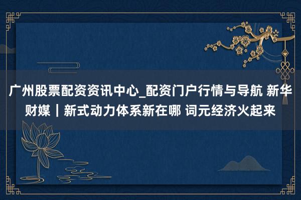 广州股票配资资讯中心_配资门户行情与导航 新华财媒｜新式动力体系新在哪 词元经济火起来