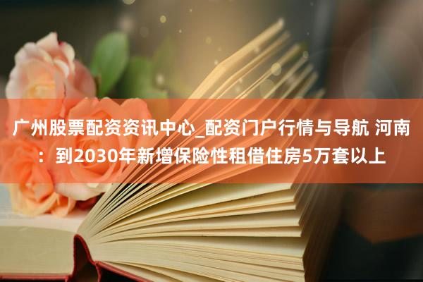 广州股票配资资讯中心_配资门户行情与导航 河南：到2030年新增保险性租借住房5万套以上