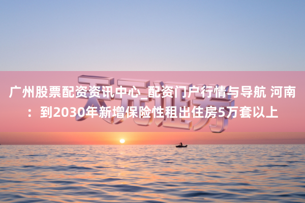 广州股票配资资讯中心_配资门户行情与导航 河南：到2030年新增保险性租出住房5万套以上