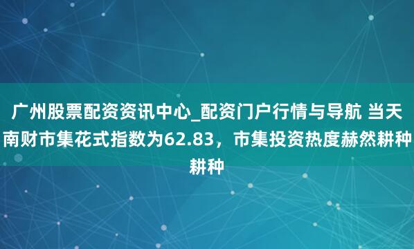 广州股票配资资讯中心_配资门户行情与导航 当天南财市集花式指数为62.83，市集投资热度赫然耕种