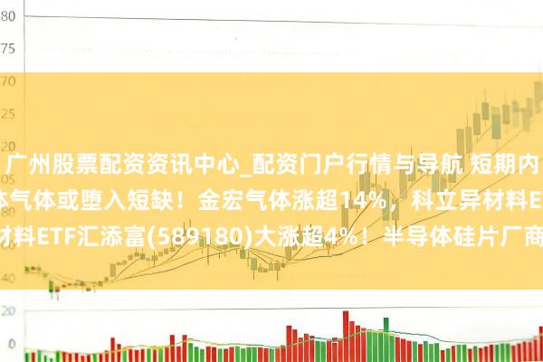广州股票配资资讯中心_配资门户行情与导航 短期内无法扩产？又一半导体气体或堕入短缺！金宏气体涨超14%，科立异材料ETF汇添富(589180)大涨超4%！半导体硅片厂商开释加价信号！