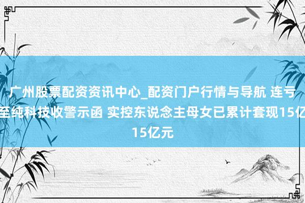 广州股票配资资讯中心_配资门户行情与导航 连亏股至纯科技收警示函 实控东说念主母女已累计套现15亿元