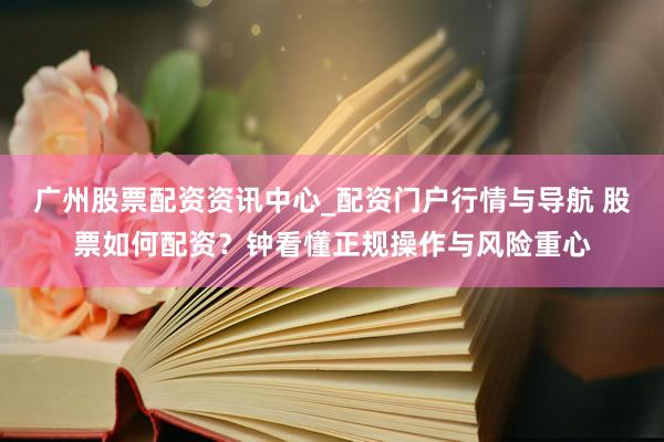广州股票配资资讯中心_配资门户行情与导航 股票如何配资？钟看懂正规操作与风险重心