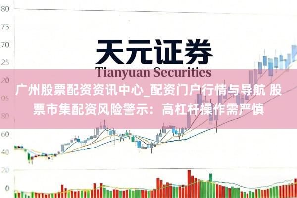 广州股票配资资讯中心_配资门户行情与导航 股票市集配资风险警示：高杠杆操作需严慎