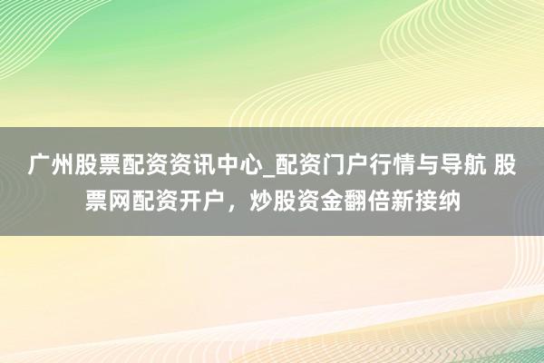 广州股票配资资讯中心_配资门户行情与导航 股票网配资开户，炒股资金翻倍新接纳