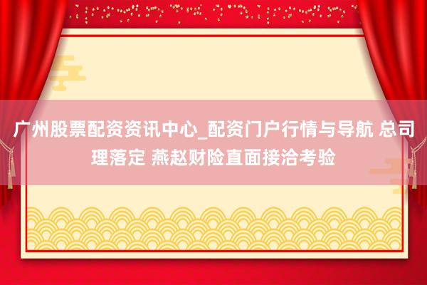 广州股票配资资讯中心_配资门户行情与导航 总司理落定 燕赵财险直面接洽考验