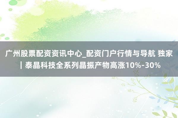 广州股票配资资讯中心_配资门户行情与导航 独家｜泰晶科技全系列晶振产物高涨10%-30%