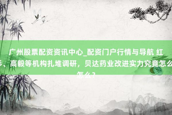 广州股票配资资讯中心_配资门户行情与导航 红杉、高毅等机构扎堆调研，贝达药业改进实力究竟怎么？