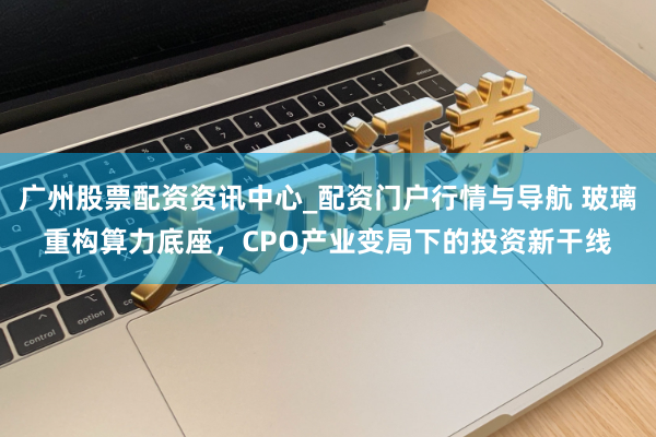 广州股票配资资讯中心_配资门户行情与导航 玻璃重构算力底座，CPO产业变局下的投资新干线