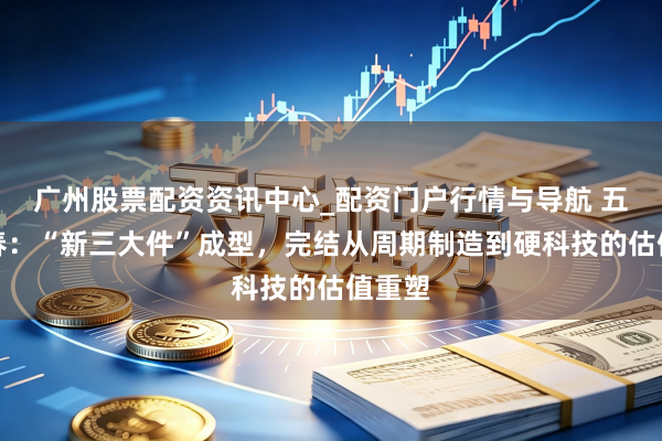 广州股票配资资讯中心_配资门户行情与导航 五洲新春：“新三大件”成型，完结从周期制造到硬科技的估值重塑