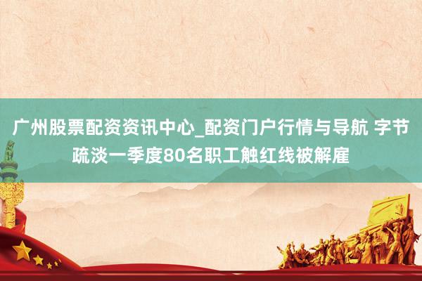 广州股票配资资讯中心_配资门户行情与导航 字节疏淡一季度80名职工触红线被解雇